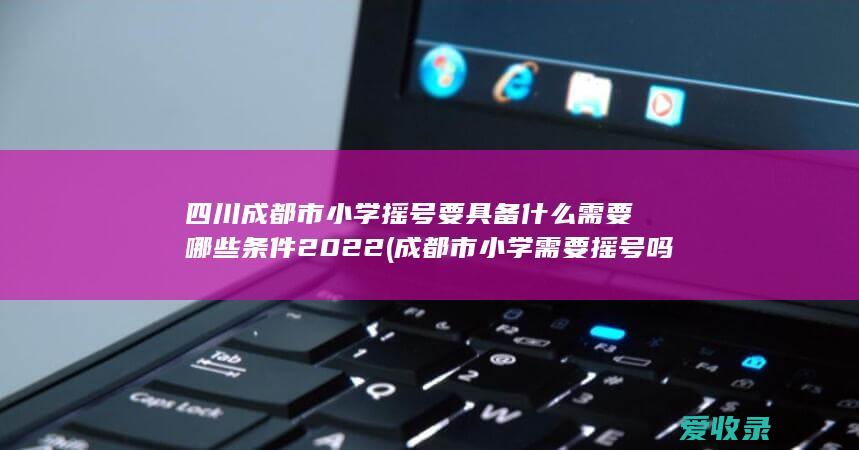 四川成都市小学摇号要具备什么需要哪些条件2022(成都市小学需要摇号吗)