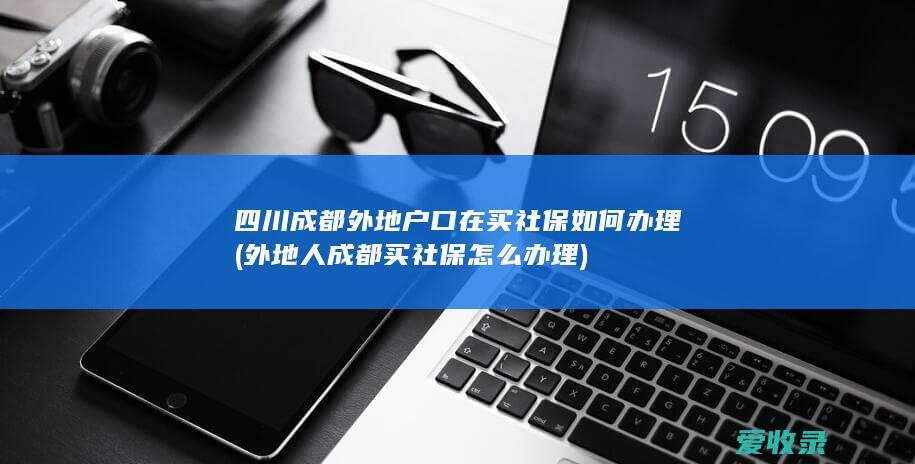 四川成都外地户口在买社保如何办理(外地人成都买社保怎么办理)