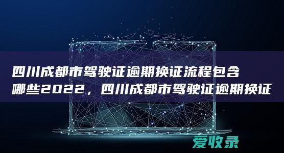 四川成都市驾驶证逾期换证流程包含哪些2022，四川成都市驾驶证逾期换证流程有哪些