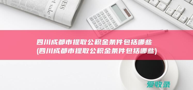 四川成都市提取公积金条件包括哪些(四川成都市提取公积金条件包括哪些)