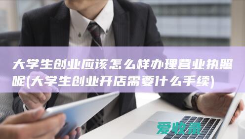 大学生创业应该怎么样办理营业执照呢(大学生创业开店需要什么手续)