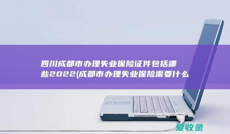 四川成都市办理失业保险证件包括哪些2022(成都市办理失业保险需要什么资料)