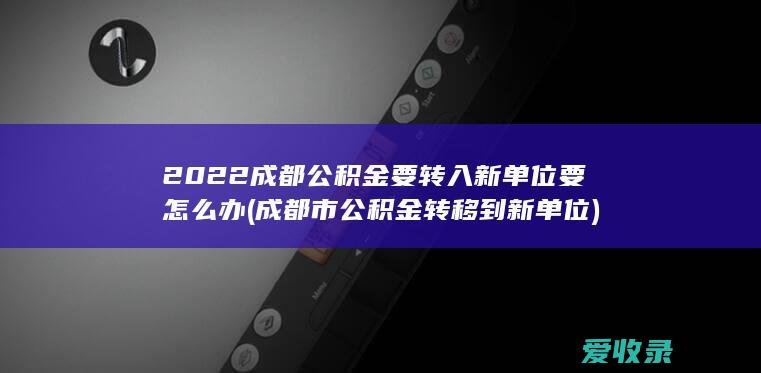 2022成都公积金要转入新单位要怎么办(成都市公积金转移到新单位)