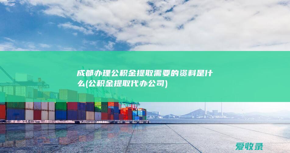 成都办理公积金提取需要的资料是什么(公积金提取代办公司)