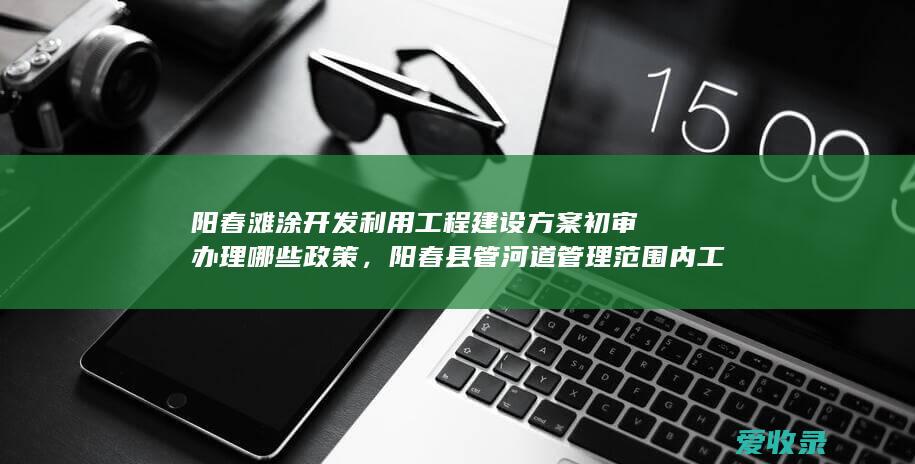 阳春滩涂开发利用工程建设方案初审办理哪些政策，阳春县管河道管理范围内工程建设方案审批办理政策