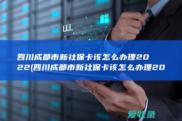 四川成都市新社保卡该怎么办理2022(四川成都市新社保卡该怎么办理2022年)