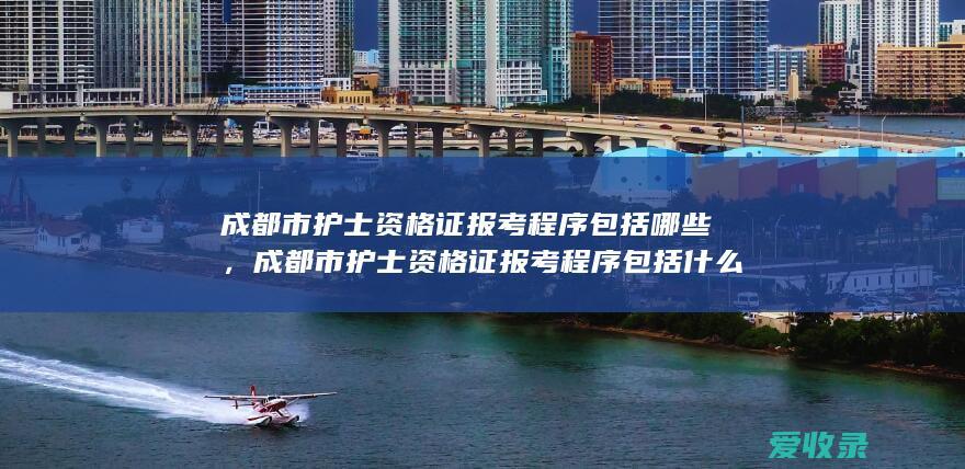 成都市护士资格证报考程序包括哪些，成都市护士资格证报考程序包括什么