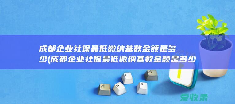 成都企业社保最低缴纳基数金额是多少(成都企业社保最低缴纳基数金额是多少钱)