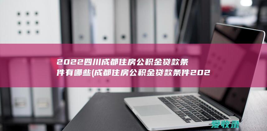 2022四川成都住房公积金贷款条件有哪些(成都住房公积金贷款条件2020)