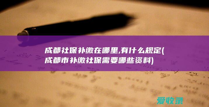 成都社保补缴在哪里,有什么规定(成都市补缴社保需要哪些资料)