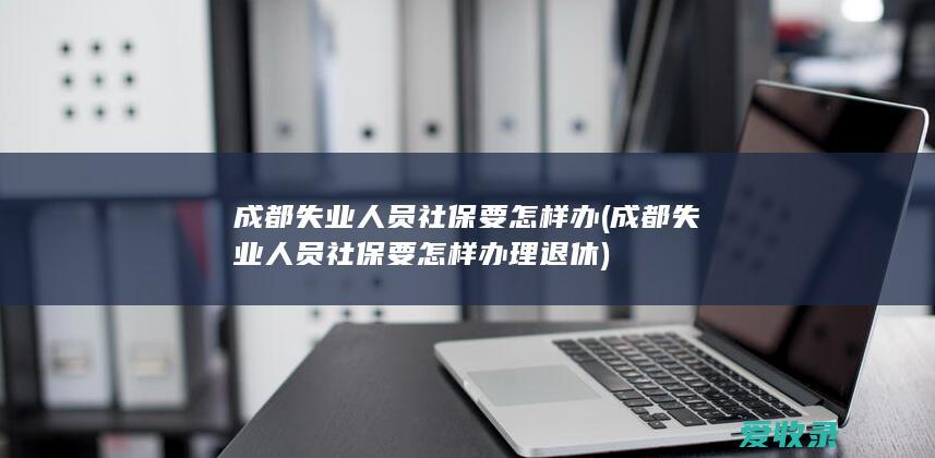 成都失业人员社保要怎样办(成都失业人员社保要怎样办理退休)