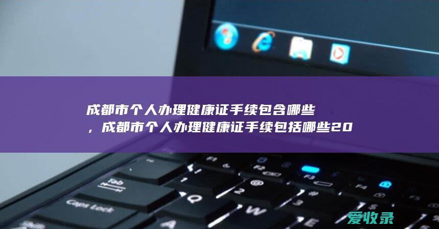 成都市个人办理健康证手续包含哪些，成都市个人办理健康证手续包括哪些2022