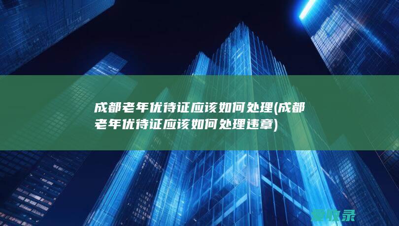 成都老年优待证应该如何处理(成都老年优待证应该如何处理违章)