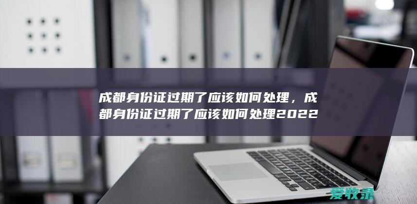 成都身份证过期了应该如何处理，成都身份证过期了应该如何处理2022