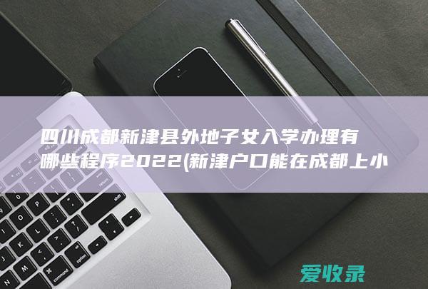 四川成都新津县外地子女入学办理有哪些程序2022(新津户口能在成都上小学)