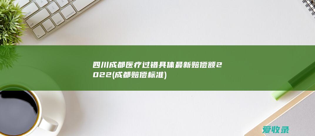 四川成都医疗过错具体最新赔偿额2022(成都赔偿标准)