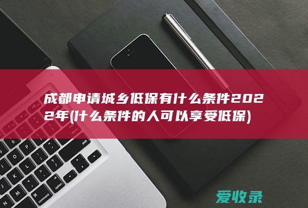 成都申请城乡低保有什么条件2022年(什么条件的人可以享受低保)