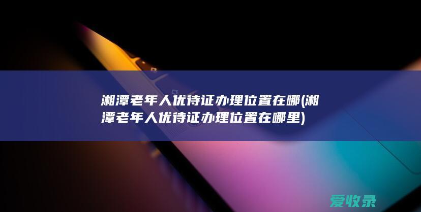 湘潭老年人优待证办理位置在哪(湘潭老年人优待证办理位置在哪里)