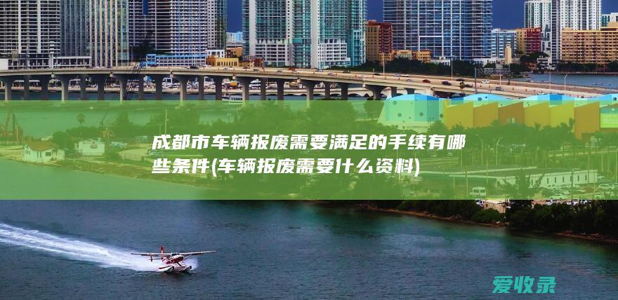 成都市车辆报废需要满足的手续有哪些条件(车辆报废需要什么资料)