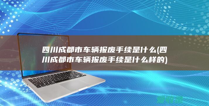 四川成都市车辆报废手续是什么(四川成都市车辆报废手续是什么样的)