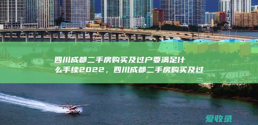 四川成都二手房购买及过户要满足什么手续2022，四川成都二手房购买及过户有哪些程序