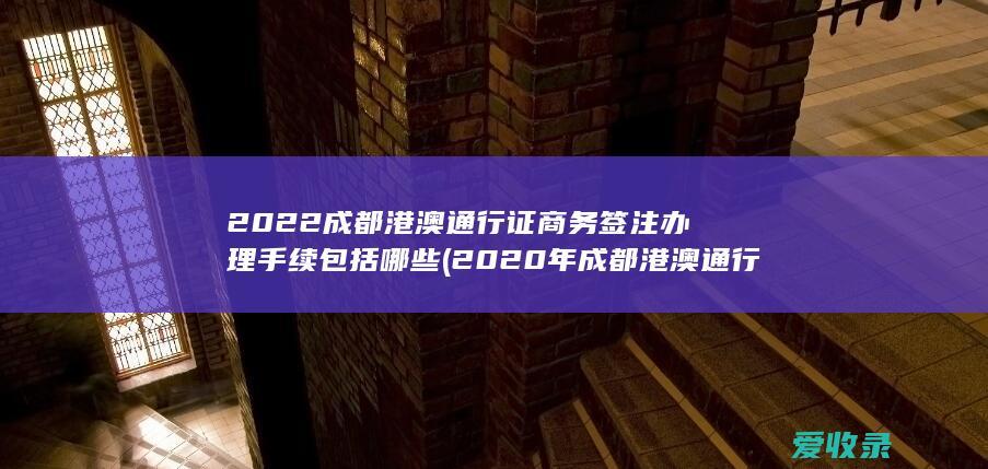 2022成都港澳通行证商务签注办理手续包括哪些(2020年成都港澳通行证签注)