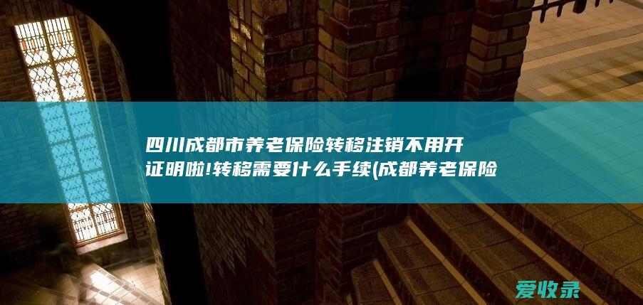 四川成都市养老保险转移注销不用开证明啦!转移需要什么手续(成都养老保险转移流程)