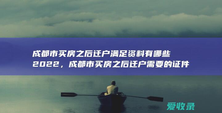 成都市买房之后迁户满足资料有哪些2022，成都市买房之后迁户需要的证件是什么