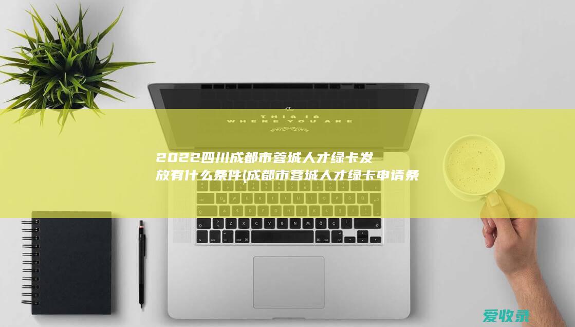 2022四川成都市蓉城人才绿卡发放有什么条件(成都市蓉城人才绿卡申请条件)