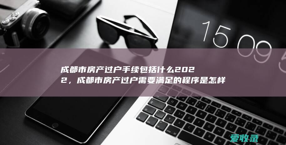 成都市房产过户手续包括什么2022，成都市房产过户需要满足的程序是怎样规定的