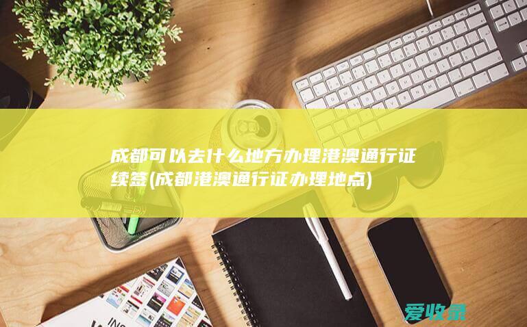 成都可以去什么地方办理港澳通行证续签(成都港澳通行证办理地点)