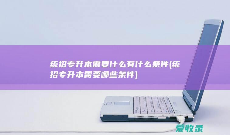 统招专升本需要什么有什么条件(统招专升本需要哪些条件)