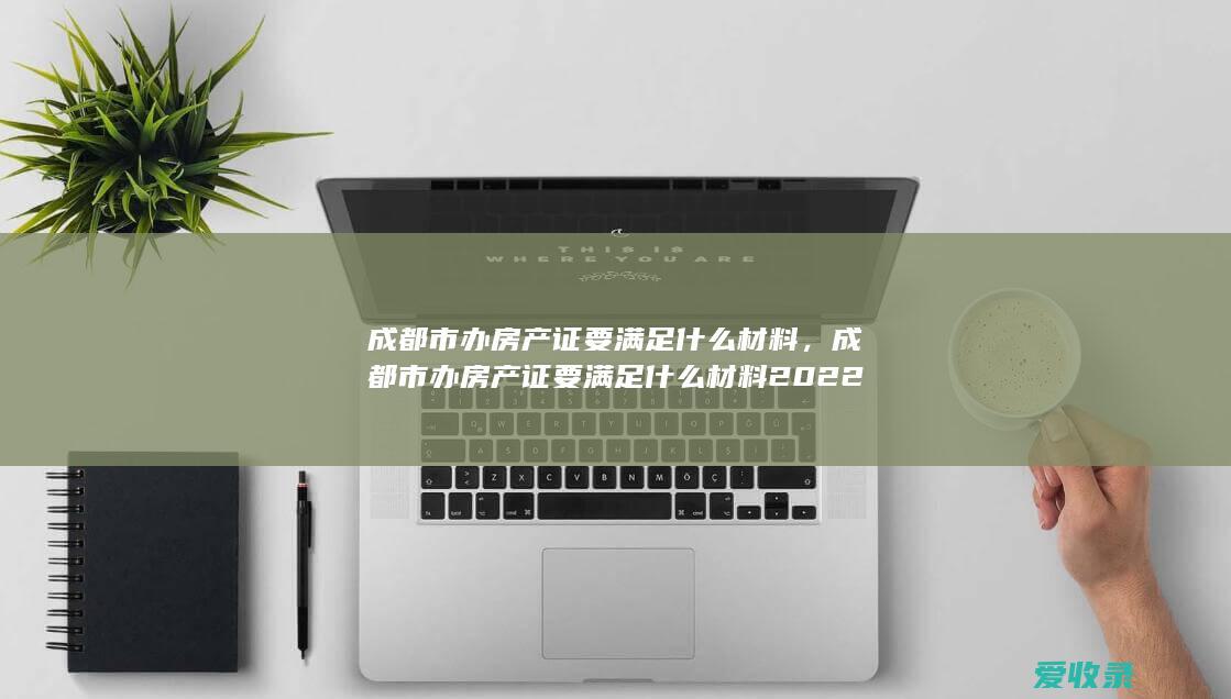 成都市办房产证要满足什么材料，成都市办房产证要满足什么材料2022