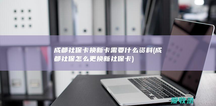 成都社保卡换新卡需要什么资料(成都社保怎么更换新社保卡)