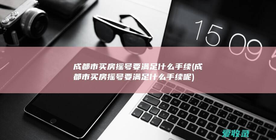 成都市买房摇号要满足什么手续(成都市买房摇号要满足什么手续呢)