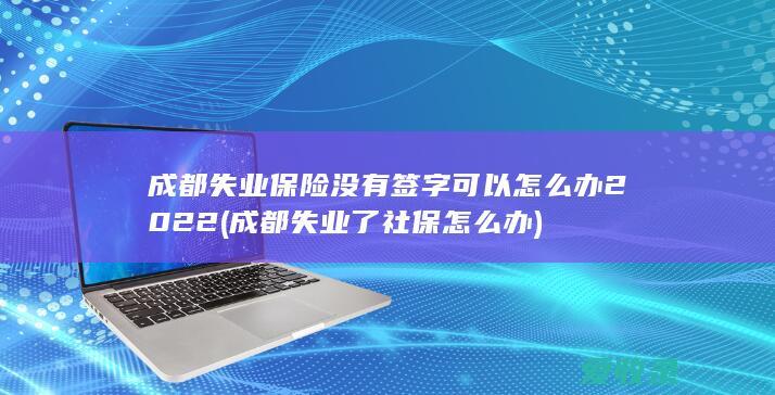 成都失业保险没有签字可以怎么办2022(成都失业了社保怎么办)