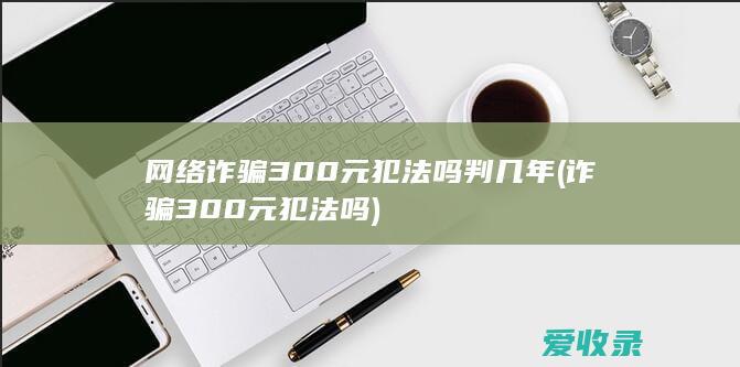 网络诈骗300元犯法吗判几年(诈骗300元犯法吗)