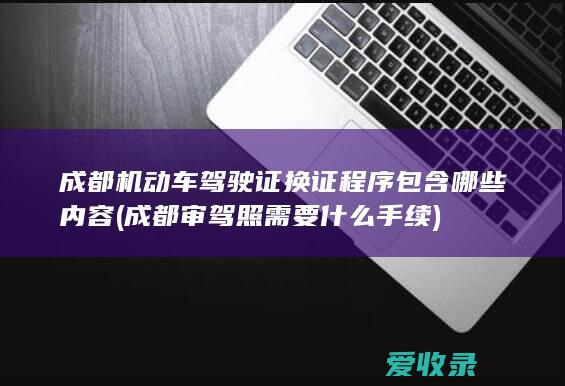 成都机动车驾驶证换证程序包含哪些内容(成都审驾照需要什么手续)