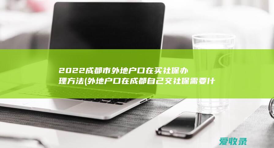 2022成都市外地户口在买社保办理方法(外地户口在成都自己交社保需要什么手续)