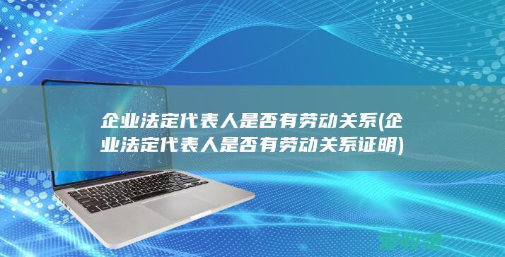 企业法定代表人是否有劳动关系(企业法定代表人是否有劳动关系证明)