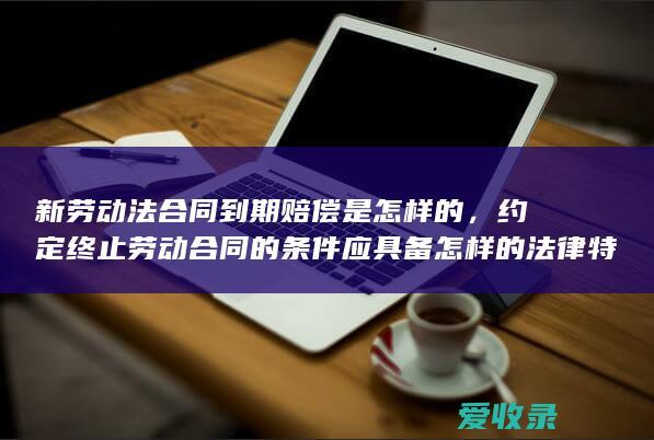 新劳动法合同到期赔偿是怎样的，约定终止劳动合同的条件应具备怎样的法律特征