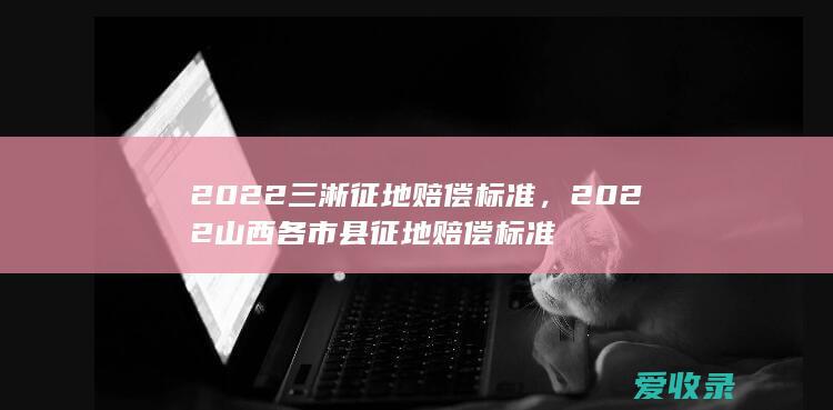 2022三淅征地赔偿标准，2022山西各市县征地赔偿标准