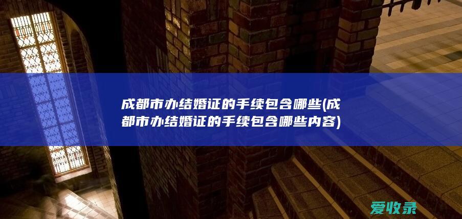 成都市办结婚证的手续包含哪些(成都市办结婚证的手续包含哪些内容)