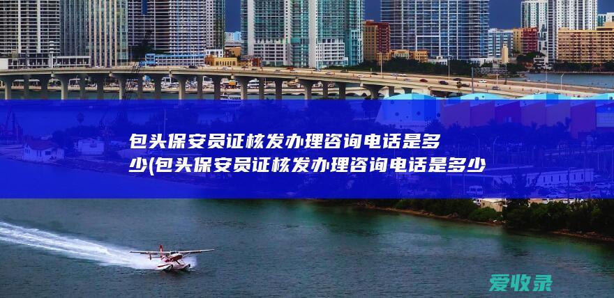 包头保安员证核发办理咨询电话是多少(包头保安员证核发办理咨询电话是多少号)