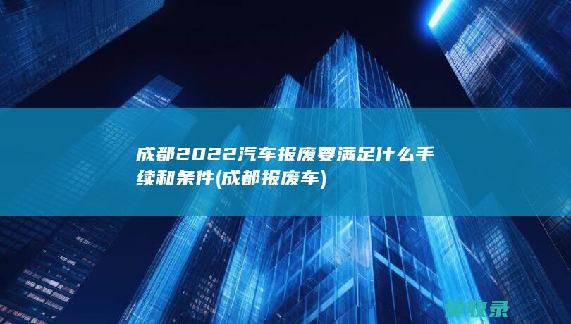 成都2022汽车报废要满足什么手续和条件(成都报废车)