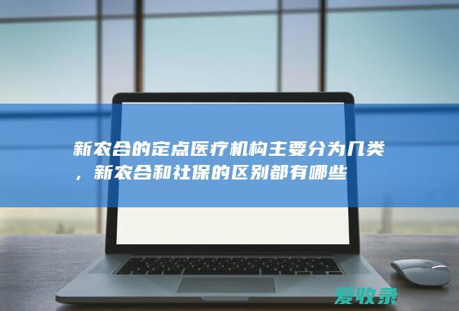 新农合的定点医疗机构主要分为几类，新农合和社保的区别都有哪些