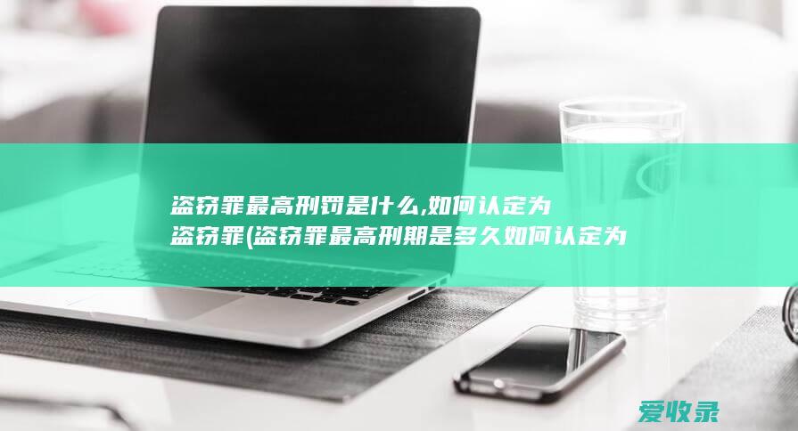 盗窃罪最高刑罚是什么,如何认定为盗窃罪(盗窃罪最高刑期是多久如何认定为盗窃罪)