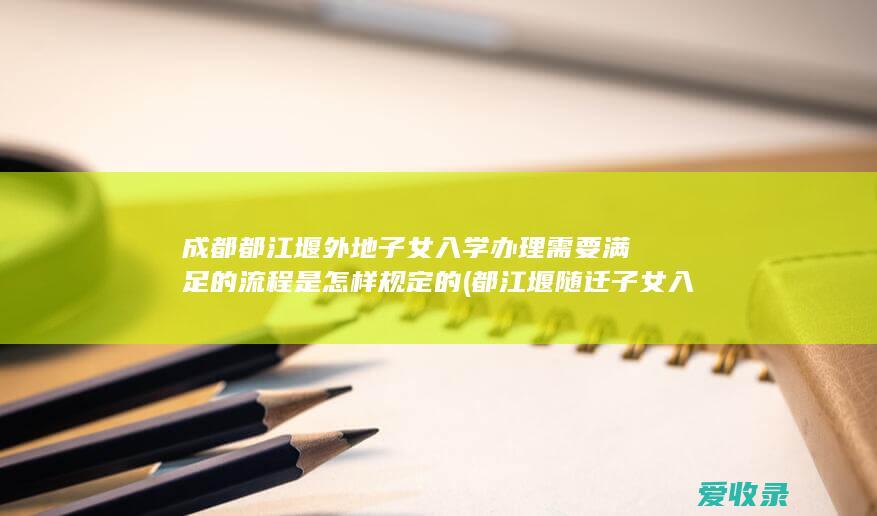 成都都江堰外地子女入学办理需要满足的流程是怎样规定的(都江堰随迁子女入学)