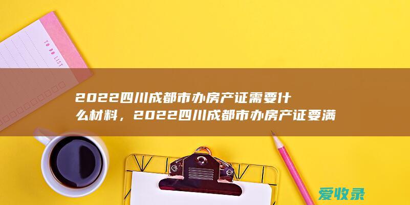 2022四川成都市办房产证需要什么材料，2022四川成都市办房产证要满足什么材料