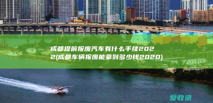 成都提前报废汽车有什么手续2022(成都车辆报废能拿到多少钱2020)